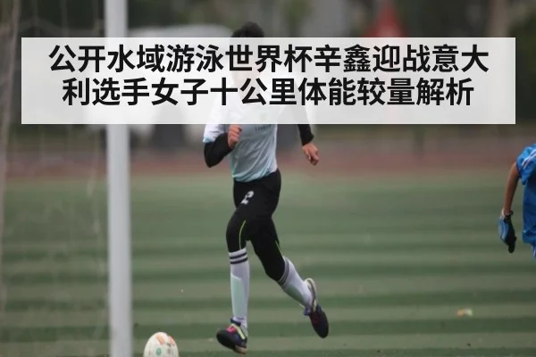 公开水域游泳世界杯辛鑫迎战意大利选手女子十公里体能较量解析