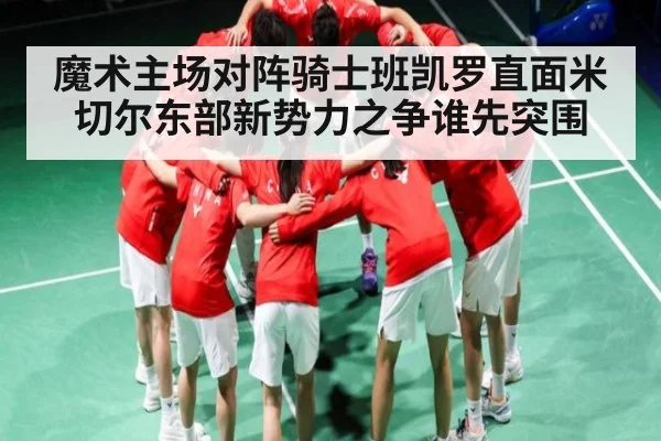 魔术主场对阵骑士班凯罗直面米切尔东部新势力之争谁先突围