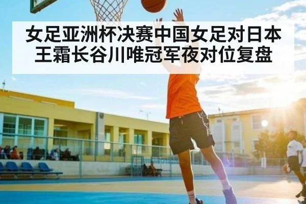 女足亚洲杯决赛中国女足对日本王霜长谷川唯冠军夜对位复盘