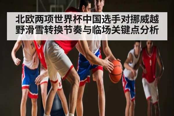 北欧两项世界杯中国选手对挪威越野滑雪转换节奏与临场关键点分析